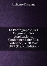 La Photographie, Ses Origines Et Ses Applications: Conference Faite A La Sorbonne, Le 20 Mars 1879 (French Edition)