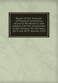 Report of the Treasurer of Maryland Containing Accounts Rendered to and Settled with the Comptroller of the Treasury, for the Years 1872 and 1873. Volume 1874
