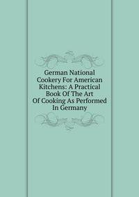 German National Cookery For American Kitchens: A Practical Book Of The Art Of Cooking As Performed In Germany