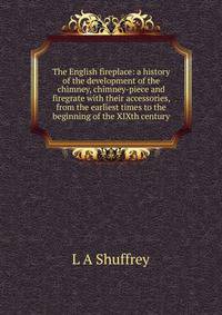 The English fireplace: a history of the development of the chimney, chimney-piece and firegrate with their accessories, from the earliest times to the beginning of the XIXth century