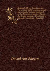 Dosparth Edeyrn Davod Aur; or, The ancient Welsh grammar, which was compiled by royal command in the thirteenth century by Edeyrn the Golden tongued, . Welsh poetry, originally compiled by Davydd D