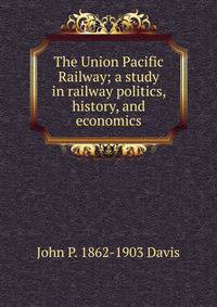 The Union Pacific Railway; a study in railway politics, history, and economics