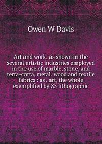 Art and work: as shown in the several artistic industries employed in the use of marble, stone, and terra-cotta, metal, wood and textile fabrics : as . art, the whole exemplified by 85 lithographic