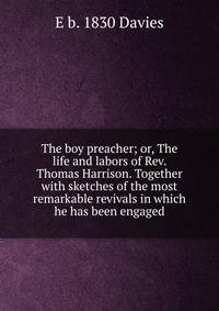The boy preacher; or, The life and labors of Rev. Thomas Harrison. Together with sketches of the most remarkable revivals in which he has been engaged