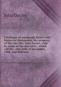 Catalogue of autograph letters and historical documents, the property of the late Mrs. Julia Davies, sold by order of the executrix . which will be . . the 16th of November, 1908, and followin