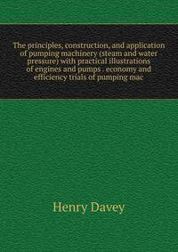 The principles, construction, and application of pumping machinery (steam and water pressure) with practical illustrations of engines and pumps . economy and efficiency trials of pumping mac