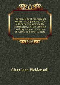 The mentality of the criminal woman; a comparative study of the criminal woman, the working girl, and the efficient working woman, in a series of mental and physical tests