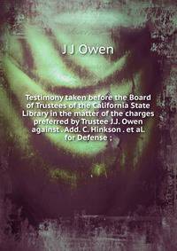 Testimony taken before the Board of Trustees of the California State Library in the matter of the charges preferred by Trustee J.J. Owen against . Add. C. Hinkson . et al. for Defense ;