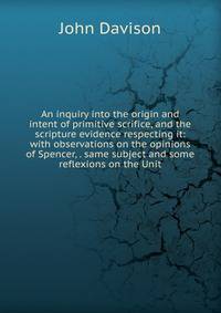 An inquiry into the origin and intent of primitive scrifice, and the scripture evidence respecting it: with observations on the opinions of Spencer, . same subject and some reflexions on the Unit