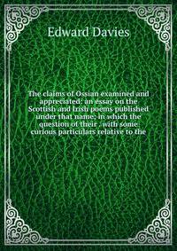 The claims of Ossian examined and appreciated: an essay on the Scottish and Irish poems published under that name; in which the question of their . with some curious particulars relative to the