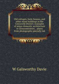 Old cottages, farm-houses, and other stone buildings in the Cotsworld District; examples of minor domestic architecture in Gloucestershire, . plates from photographs specially tak