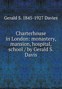 Charterhouse in London: monastery, mansion, hospital, school / by Gerald S. Davis