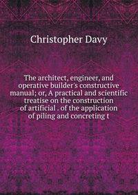 The architect, engineer, and operative builder's constructive manual; or, A practical and scientific treatise on the construction of artificial . of the application of piling and concreting t