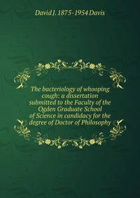 The bacteriology of whooping cough: a dissertation submitted to the Faculty of the Ogden Graduate School of Science in candidacy for the degree of Doctor of Philosophy.