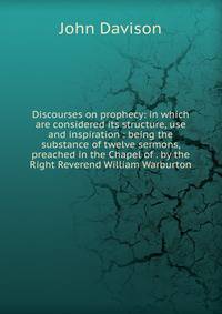 Discourses on prophecy: in which are considered its structure, use and inspiration : being the substance of twelve sermons, preached in the Chapel of . by the Right Reverend William Warburton