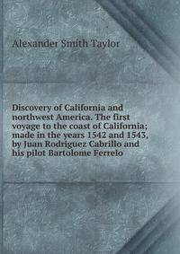 Discovery of California and northwest America. The first voyage to the coast of California; made in the years 1542 and 1543, by Juan Rodriguez Cabrillo and his pilot Bartolome Ferrelo