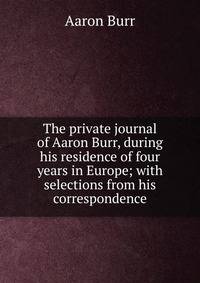 The private journal of Aaron Burr, during his residence of four years in Europe; with selections from his correspondence