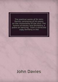 The poetical works of Sir John Davies, consisting of his poem on the immortality of the soul: The hymns of Astrea; and Orchestra, a poem on dancing, . from a corrected copy, formerly in the