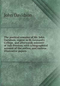 The poetical remains of Mr. John Davidson, regent in St. Leonard's College, and afterwards minister of Salt-Preston; with a biographical account of the author, and various illustrative papers