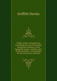 Tables of life contingencies; containing the rate of mortality among the members of the Equitable society, and the value of life annuities, . of premiums for life assurances, deduced
