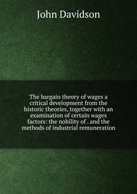 The bargain theory of wages a critical development from the historic theories, together with an examination of certain wages factors: the nobility of . and the methods of industrial remuneration