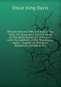 William Howard Taft, the man of the hour; his biography and his views on the great questions of to-day . with the platform of the Republican party, . chapter by Theodore Roosevelt, president of t