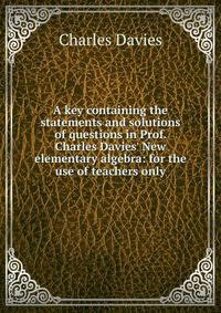 A key containing the statements and solutions of questions in Prof. Charles Davies' New elementary algebra: for the use of teachers only