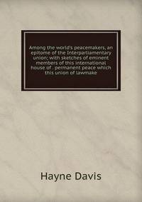 Among the world's peacemakers, an epitome of the Interparliamentary union; with sketches of eminent members of this international house of . permanent peace which this union of lawmake