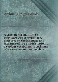 A grammar of the Turkish language: with a preliminary discourse on the language and literature of the Turkish nations, a copious vocabulary, . specimens of various ancient and modern