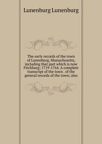 The early records of the town of Lunenburg, Massachusetts, including that part which is now Fitchburg; 1719-1764. A complete transcript of the town . of the general records of the town; also