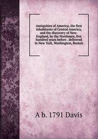 Antiquities of America, the first inhabitants of Central America, and the discovery of New-England, by the Northmen, five hundred years before . delivered in New York, Washington, Boston