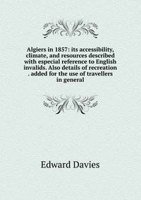 Algiers in 1857: its accessibility, climate, and resources described with especial reference to English invalids. Also details of recreation . added for the use of travellers in general