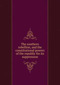 The southern rebellion, and the constitutional powers of the republic for its suppression