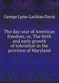The day-star of American freedom; or, The birth and early growth of toleration in the province of Maryland