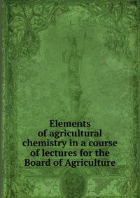 Elements of agricultural chemistry in a course of lectures for the Board of Agriculture