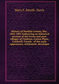 History of Dunklin County, Mo., 1845-1895 Embracing an historical account of the towns and post-villages of Clarkton, Cotton Plant, Cardwell, Caruth . of the early appearance, settlement, developm