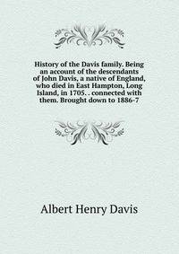 History of the Davis family. Being an account of the descendants of John Davis, a native of England, who died in East Hampton, Long Island, in 1705. . connected with them. Brought down to 1886-7
