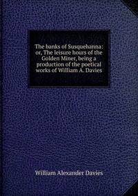 The banks of Susquehanna: or, The leisure hours of the Golden Miner, being a production of the poetical works of William A. Davies