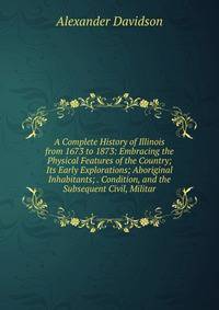A Complete History of Illinois from 1673 to 1873: Embracing the Physical Features of the Country; Its Early Explorations; Aboriginal Inhabitants; . Condition, and the Subsequent Civil, Militar