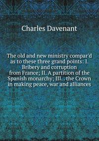 The old and new ministry compar'd as to these three grand points: I. Bribery and corruption from France; II. A partition of the Spanish monarchy; III. . the Crown in making peace, war and alliances