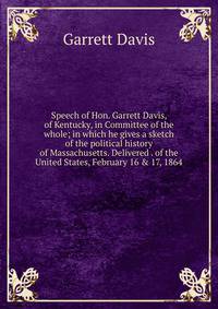 Speech of Hon. Garrett Davis, of Kentucky, in Committee of the whole; in which he gives a sketch of the political history of Massachusetts. Delivered . of the United States, February 16 &amp; 17, 1864