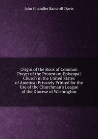 Origin of the Book of Common Prayer of the Protestant Episcopal Church in the United States of America: Privately Printed for the Use of the Churchman's League of the Diocese of Washington