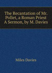 The Recantation of Mr. Pollet, a Roman Priest A Sermon, by M. Davies