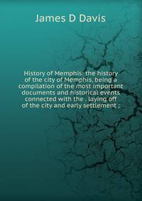 History of Memphis: the history of the city of Memphis, being a compilation of the most important documents and historical events connected with the . laying off of the city and early settlement ;
