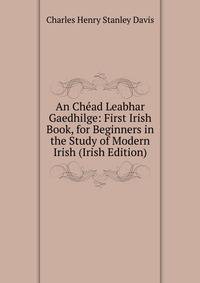 An Chead Leabhar Gaedhilge: First Irish Book, for Beginners in the Study of Modern Irish (Irish Edition)
