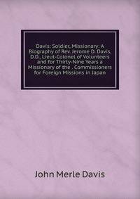 Davis: Soldier, Missionary: A Biography of Rev. Jerome D. Davis, D.D., Lieut-Colonel of Volunteers and for Thirty-Nine Years a Missionary of the . Commissioners for Foreign Missions in Japan
