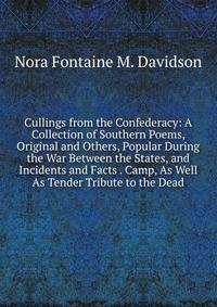 Cullings from the Confederacy: A Collection of Southern Poems, Original and Others, Popular During the War Between the States, and Incidents and Facts . Camp, As Well As Tender Tribute to the Dead