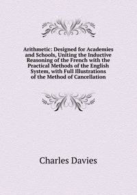Arithmetic: Designed for Academies and Schools, Uniting the Inductive Reasoning of the French with the Practical Methods of the English System, with Full Illustrations of the Method of Cancellation