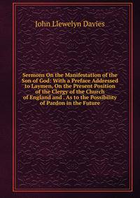 Sermons On the Manifestation of the Son of God: With a Preface Addressed to Laymen, On the Present Position of the Clergy of the Church of England and . As to the Possibility of Pardon in the Future