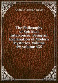 The Philosophy of Spiritual Intercourse: Being an Explanation of Modern Mysteries, Volume 49; volume 435